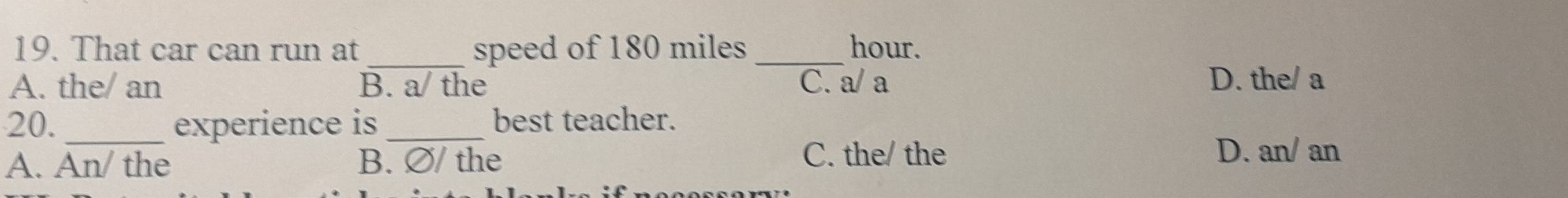 That car can run at speed of 180 miles _ hour.
A. the/ an B. a/ the C. a/a D. the/ a
20. _experience is_ best teacher.
A. An/ the B. ∅/ the
C. the/ the D. an/ an