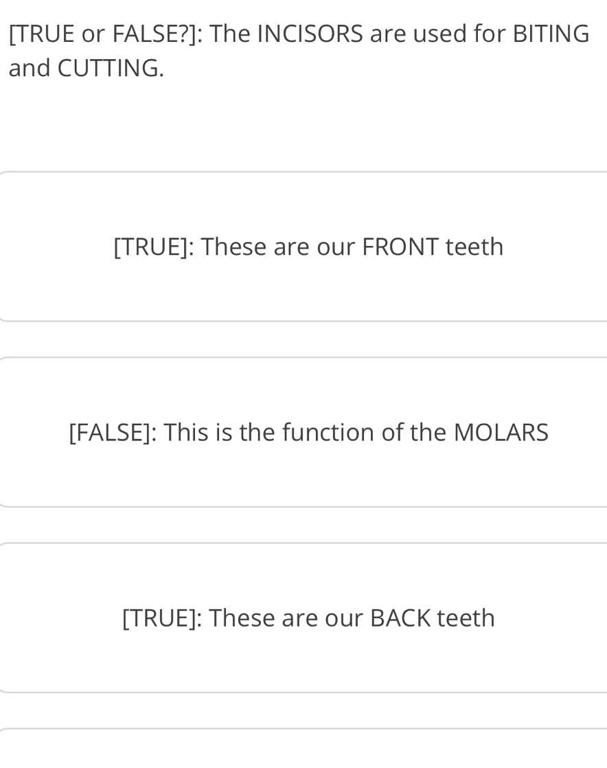 [TRUE or FALSE?]: The INCISORS are used for BITING 
and CUTTING. 
[TRUE]: These are our FRONT teeth 
[FALSE]: This is the function of the MOLARS 
[TRUE]: These are our BACK teeth