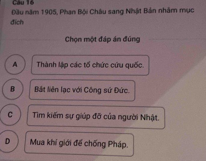 Đầu năm 1905, Phan Bội Châu sang Nhật Bản nhằm mục
đích
Chọn một đáp án đúng
A Thành lập các tổ chức cứu quốc.
B Bắt liên lạc với Công sứ Đức.
C Tìm kiếm sự giúp đỡ của người Nhật.
D Mua khí giới để chống Pháp.