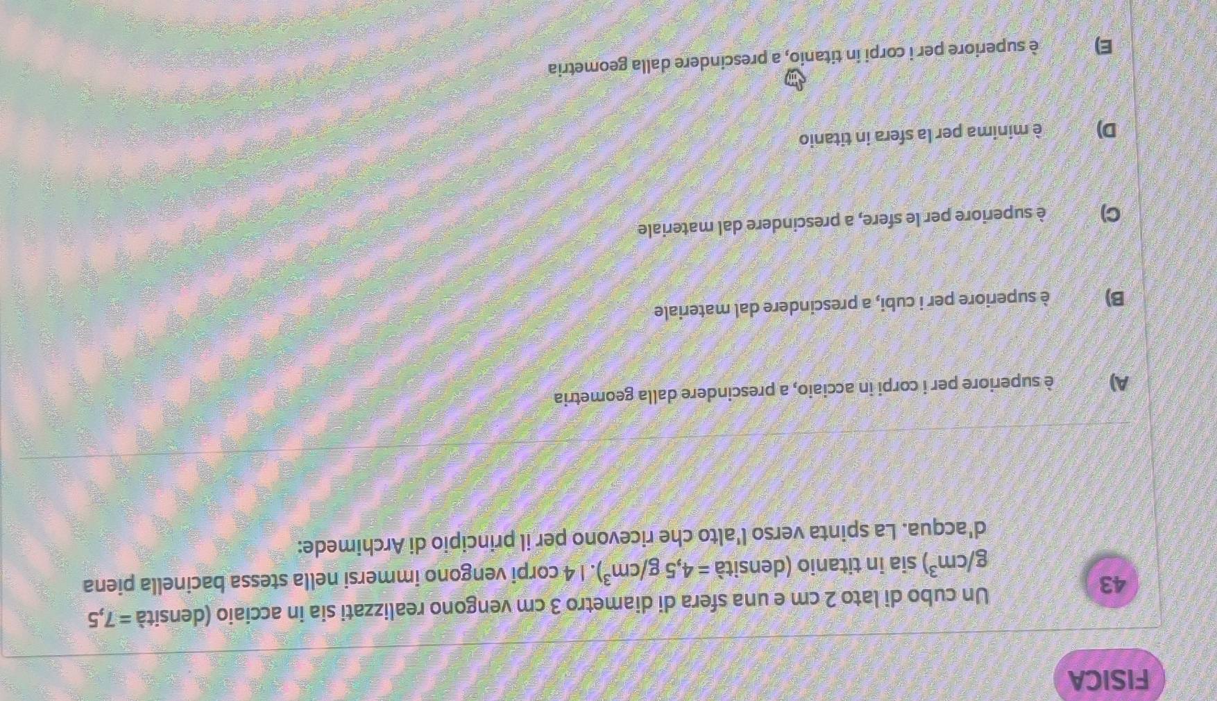 FISICA
43
Un cubo di lato 2 cm e una sfera di diametro 3 cm vengono realizzati sia in acciaio (densità =7,5
g/cm^3) sia in titanio (densità =4,5g/cm^3). 1 4 corpi vengono immersi nella stessa bacinella piena
d'acqua. La spinta verso l'alto che ricevono per il principio di Archimede:
A) è superiore per i corpi in acciaio, a prescindere dalla geometria
B) è superiore per i cubi, a prescindere dal materiale
C) è superiore per le sfere, a prescindere dal materiale
D) t è minima per la sfera in titanio
E) è superiore per i corpi in titanio, a prescindere dalla geometria