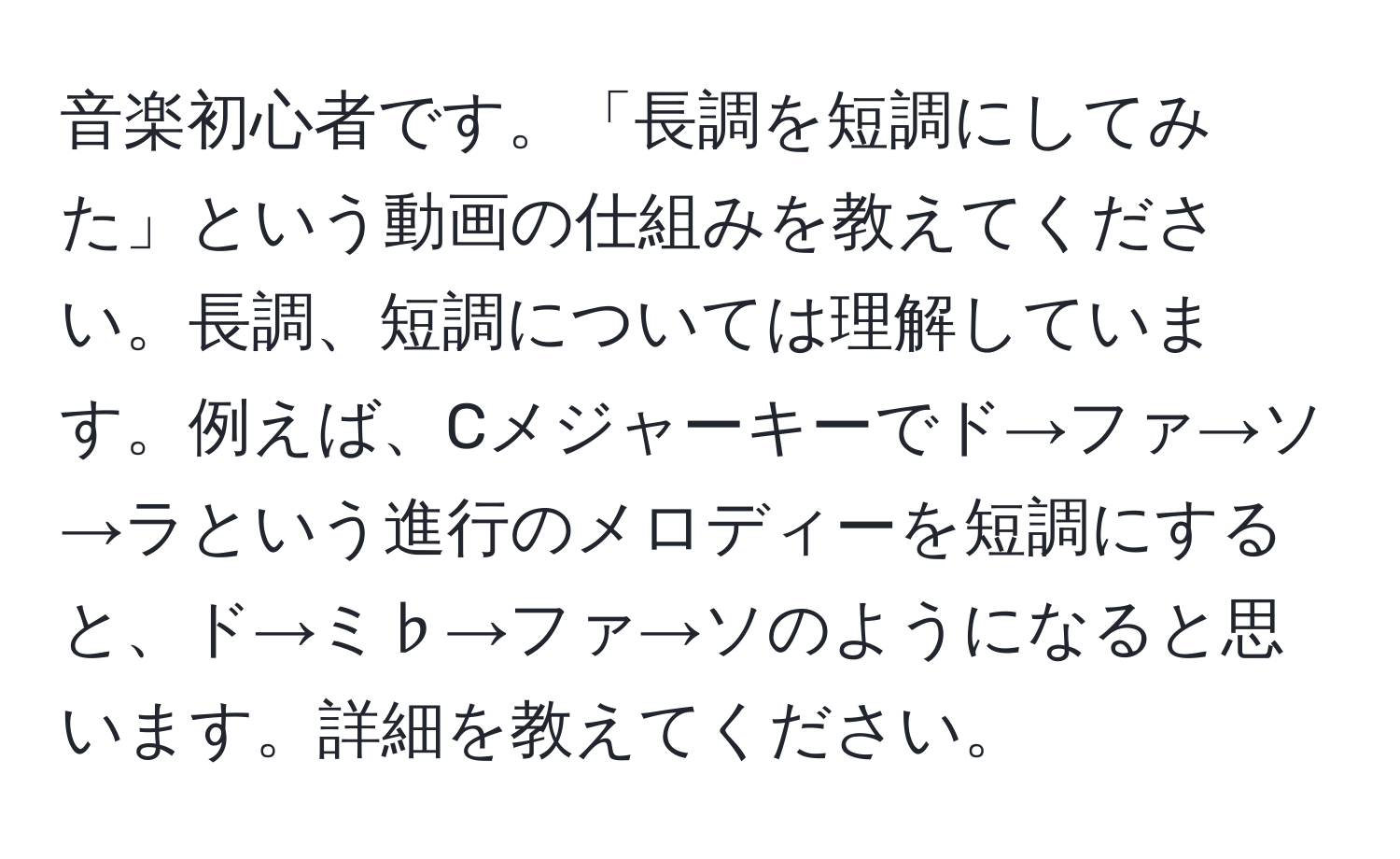 音楽初心者です。「長調を短調にしてみた」という動画の仕組みを教えてください。長調、短調については理解しています。例えば、Cメジャーキーでド→ファ→ソ→ラという進行のメロディーを短調にすると、ド→ミ♭→ファ→ソのようになると思います。詳細を教えてください。