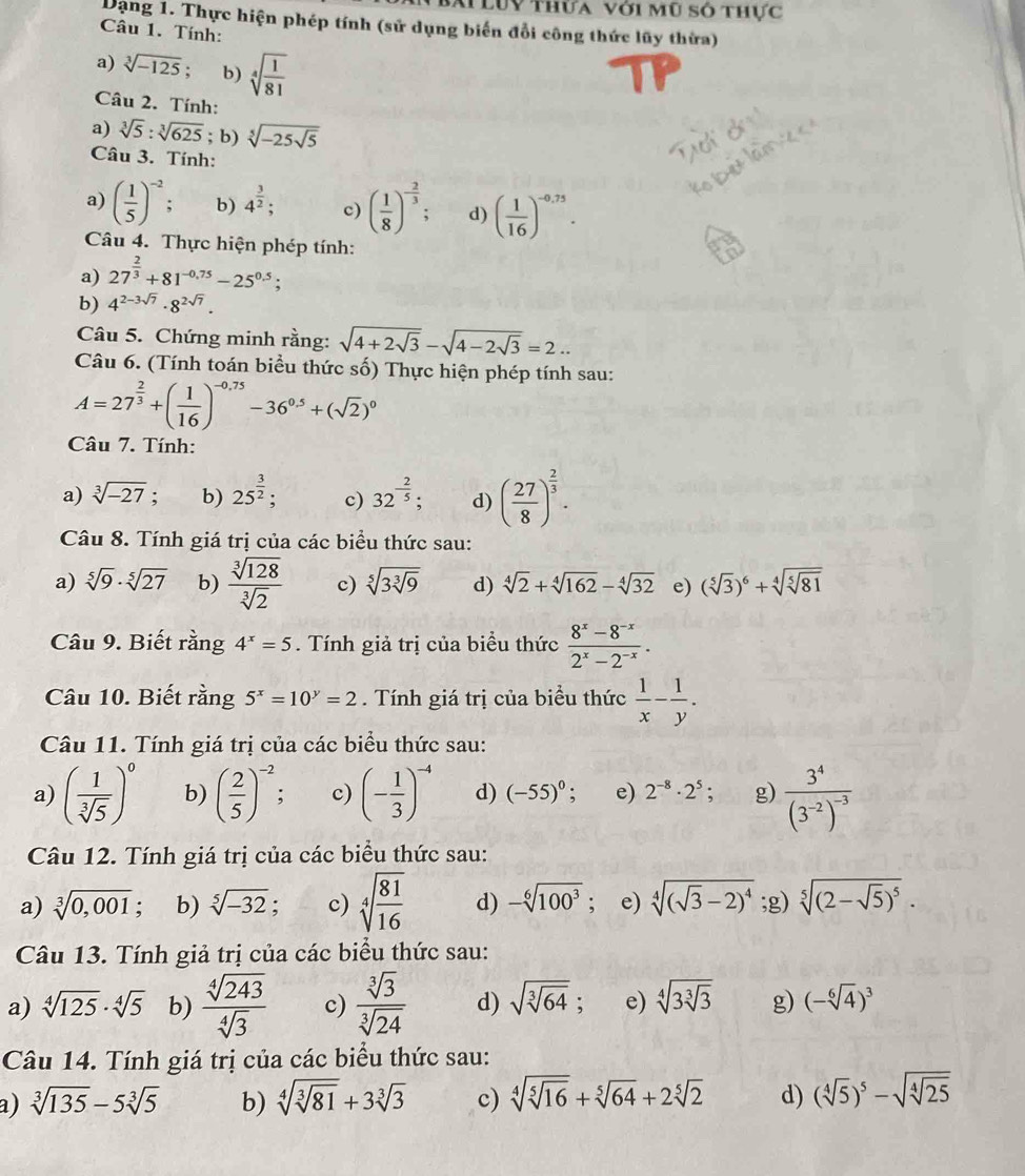 Luy thứa với mũ số thực
Dạng 1. Thực hiện phép tính (sử dụng biến đổi công thức lũy thừa)
Câu 1. Tính:
a) sqrt[3](-125). b) sqrt[4](frac 1)81
Câu 2. Tính:
a) sqrt[3](5):sqrt[3](625); b) sqrt[5](-25sqrt 5)
Câu 3. Tính:
a) ( 1/5 )^-2: b) 4^(frac 3)2; c) ( 1/8 )^- 2/3 ; d) ( 1/16 )^-0,75.
Câu 4. Thực hiện phép tính:
a) 27^(frac 2)3+81^(-0.75)-25^(0.5);
b) 4^(2-3sqrt(7))· 8^(2sqrt(7)).
Câu 5. Chứng minh rằng: sqrt(4+2sqrt 3)-sqrt(4-2sqrt 3)=2..
Câu 6. (Tính toán biểu thức số) Thực hiện phép tính sau:
A=27^(frac 2)3+( 1/16 )^-0.75-36^(0.5)+(sqrt(2))^0
Câu 7. Tính:
a) sqrt[3](-27) : b) 25^(frac 3)2; c) 32^(-frac 2)5; d) ( 27/8 )^ 2/3 .
Câu 8. Tính giá trị của các biểu thức sau:
a) sqrt[5](9)· sqrt[5](27) b)  sqrt[3](128)/sqrt[3](2)  c) sqrt[5](3sqrt [3]9) d) sqrt[4](2)+sqrt[4](162)-sqrt[4](32) e) (sqrt[5](3))^6+sqrt[4](sqrt [5]81)
Câu 9. Biết rằng 4^x=5. Tính giả trị của biểu thức  (8^x-8^(-x))/2^x-2^(-x) .
Câu 10. Biết rằng 5^x=10^y=2. Tính giá trị của biểu thức  1/x - 1/y .
Câu 11. Tính giá trị của các biểu thức sau:
a) ( 1/sqrt[3](5) )^0 b) ( 2/5 )^-2; c) (- 1/3 )^-4 d) (-55)^0; e) 2^(-8)· 2^5; g) frac 3^4(3^(-2))^-3
Câu 12. Tính giá trị của các biểu thức sau:
a) sqrt[3](0,001); b) sqrt[5](-32) : c) sqrt[4](frac 81)16 d) -sqrt[6](100^3); e) sqrt[4]((sqrt 3)-2)^4;g) sqrt[5]((2-sqrt 5))^5.
Câu 13. Tính giả trị của các biểu thức sau:
a) sqrt[4](125)· sqrt[4](5) b)  sqrt[4](243)/sqrt[4](3)  c)  sqrt[3](3)/sqrt[3](24)  d) sqrt(sqrt [3]64); e) sqrt[4](3sqrt [3]3) g) (-sqrt[6](4))^3
Câu 14. Tính giá trị của các biểu thức sau:
a) sqrt[3](135)-5sqrt[3](5) b) sqrt[4](sqrt [3]81)+3sqrt[3](3) c) sqrt[4](sqrt [5]16)+sqrt[5](64)+2sqrt[5](2) d) (sqrt[4](5))^5-sqrt(sqrt [4]25)