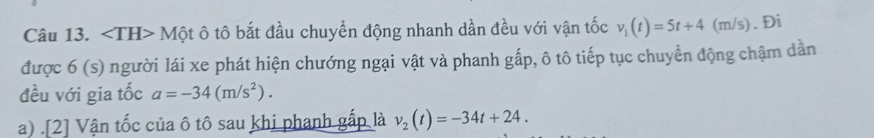 M ột ô tô bắt đầu chuyển động nhanh dần đều với vận tốc v_1(t)=5t+4(m /s). Đi 
được 6 (s) người lái xe phát hiện chướng ngại vật và phanh gấp, ô tô tiếp tục chuyển động chậm dần 
đều với gia tốc a=-34(m/s^2). 
a) .[2] Vận tốc của ô tô sau khi phanh gấp là v_2(t)=-34t+24.