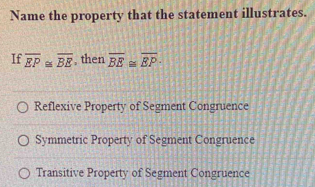 Name the property that the statement illustrates.
If overline EP≌ overline BE , then overline BE≌ overline EP.
Reflexive Property of Segment Congruence
Symmetric Property of Segment Congruence
Transitive Property of Segment Congruence