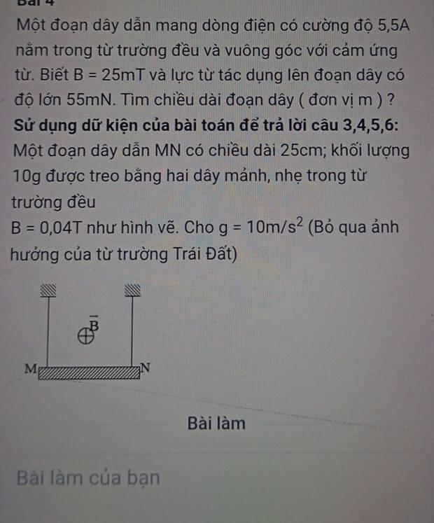 Dai 4
Một đoạn dây dẫn mang dòng điện có cường độ 5,5A
nằm trong từ trường đều và vuông góc với cảm ứng
từ. Biết B=25mT và lực từ tác dụng lên đoạn dây có
độ lớn 55mN. Tìm chiều dài đoạn dây ( đơn vị m ) ?
Sử dụng dữ kiện của bài toán để trả lời câu 3,4,5,6:
Một đoạn dây dẫn MN có chiều dài 25cm; khối lượng
10g được treo bằng hai dây mảnh, nhẹ trong từ
trường đều
B=0,04T như hình vẽ. Cho g=10m/s^2 (Bỏ qua ảnh
hưởng của từ trường Trái Đất)
Bài làm
Bài làm của bạn