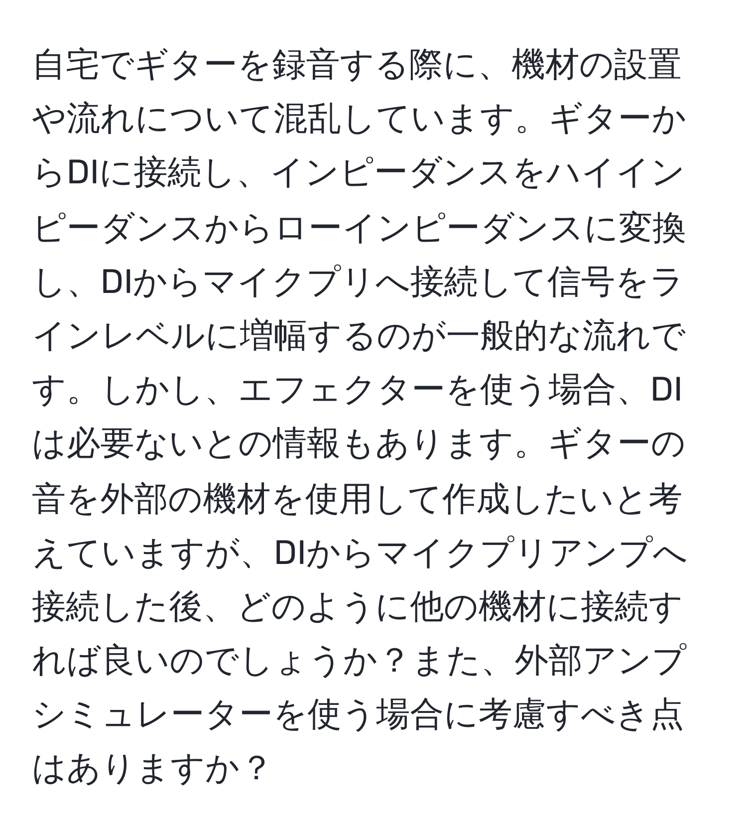 自宅でギターを録音する際に、機材の設置や流れについて混乱しています。ギターからDIに接続し、インピーダンスをハイインピーダンスからローインピーダンスに変換し、DIからマイクプリへ接続して信号をラインレベルに増幅するのが一般的な流れです。しかし、エフェクターを使う場合、DIは必要ないとの情報もあります。ギターの音を外部の機材を使用して作成したいと考えていますが、DIからマイクプリアンプへ接続した後、どのように他の機材に接続すれば良いのでしょうか？また、外部アンプシミュレーターを使う場合に考慮すべき点はありますか？