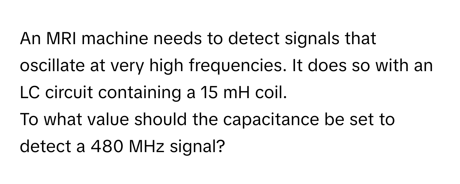 An MRI machine needs to detect signals that oscillate at very high frequencies. It does so with an LC circuit containing a 15 mH coil. 
To what value should the capacitance be set to detect a 480 MHz signal?