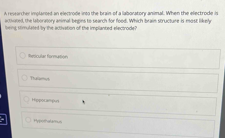 A researcher implanted an electrode into the brain of a laboratory animal. When the electrode is
activated, the laboratory animal begins to search for food. Which brain structure is most likely
being stimulated by the activation of the implanted electrode?
Reticular formation
Thalamus
Hippocampus
Hypothalamus