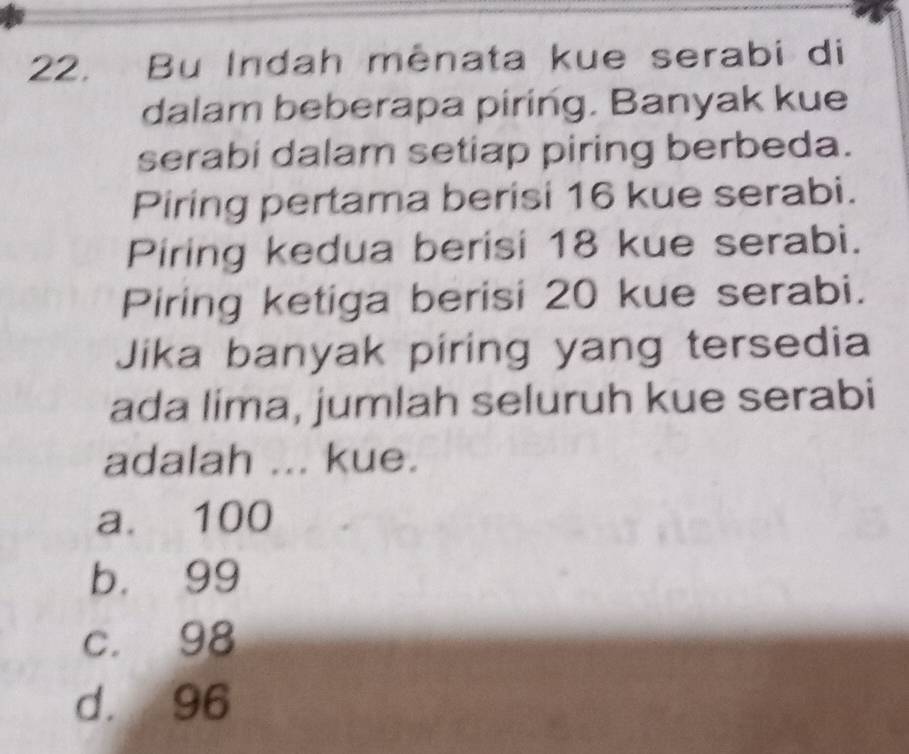 Bu Indah mênata kue serabi di
dalam beberapa piring. Banyak kue
serabi dalam setiap piring berbeda.
Piring pertama berisi 16 kue serabi.
Piring kedua berisi 18 kue serabi.
Piring ketiga berisi 20 kue serabi.
Jika banyak piring yang tersedia
ada lima, jumlah seluruh kue serabi
adalah ... kue.
a. 100
b. 99
c. 98
d. 96