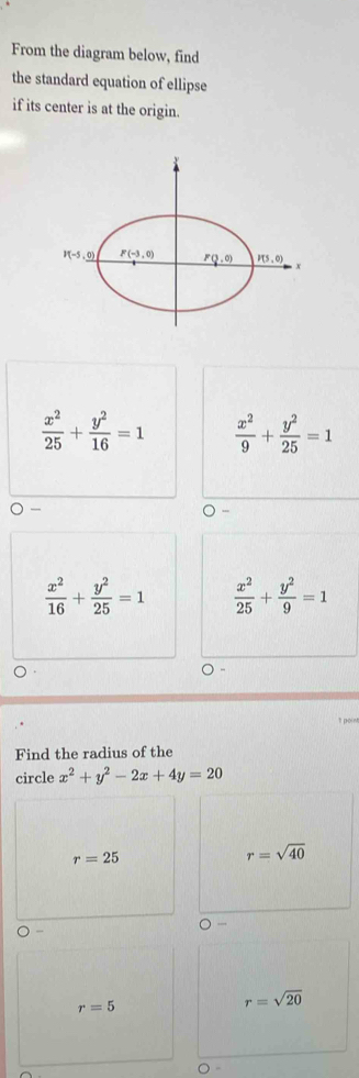 From the diagram below, find
the standard equation of ellipse
if its center is at the origin.
 x^2/25 + y^2/16 =1  x^2/9 + y^2/25 =1
 x^2/16 + y^2/25 =1  x^2/25 + y^2/9 =1
t point
Find the radius of the
circle x^2+y^2-2x+4y=20
r=25
r=sqrt(40)
r=5
r=sqrt(20)