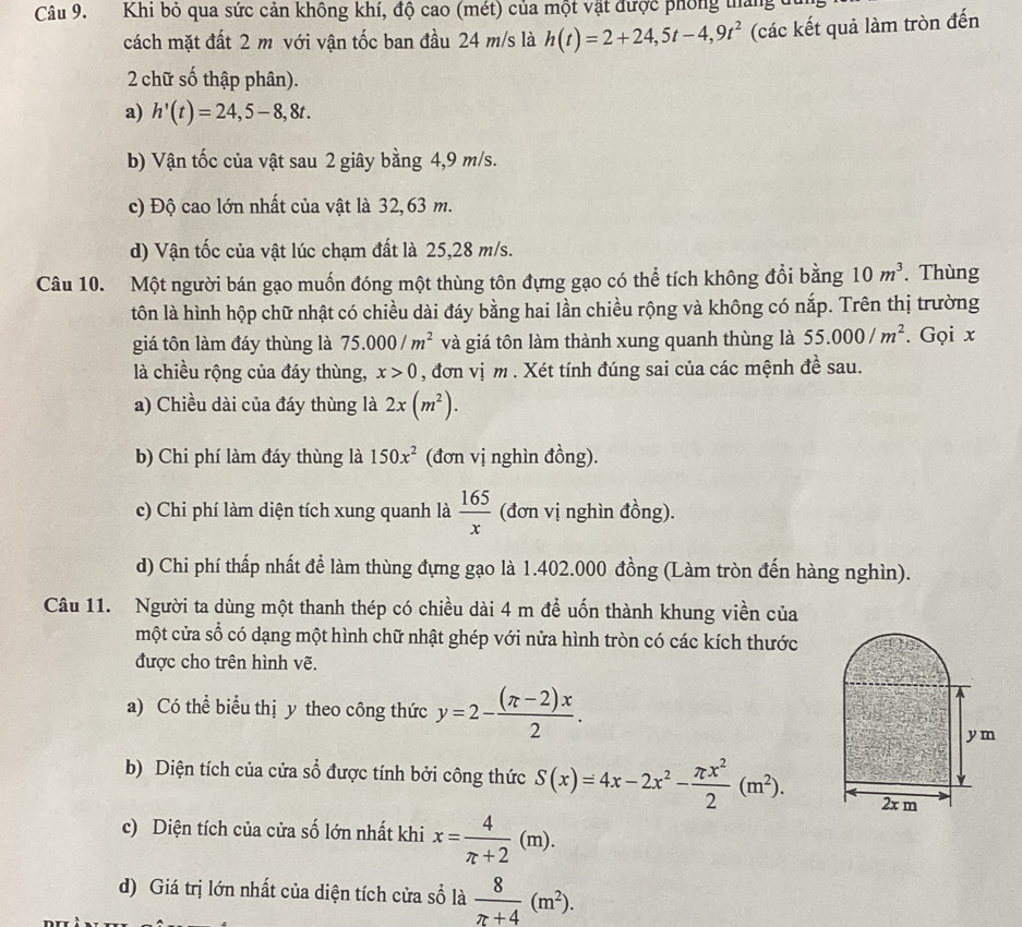 Khi bỏ qua sức cản không khí, độ cao (mét) của một vật được phống tháng ở
cách mặt đất 2 m với vận tốc ban đầu 24 m/s là h(t)=2+24,5t-4,9t^2 (các kết quả làm tròn đến
2 chữ số thập phân).
a) h'(t)=24,5-8,8t.
b) Vận tốc của vật sau 2 giây bằng 4,9 m/s.
c) Độ cao lớn nhất của vật là 32,63 m.
d) Vận tốc của vật lúc chạm đất là 25,28 m/s.
Câu 10. Một người bán gạo muốn đóng một thùng tôn đựng gạo có thể tích không đổi bằng 10m^3. Thùng
tôn là hình hộp chữ nhật có chiều dài đáy bằng hai lần chiều rộng và không có nắp. Trên thị trường
giá tôn làm đáy thùng là 75.000/m^2 và giá tôn làm thành xung quanh thùng là 55.000/m^2. Gọi x
là chiều rộng của đáy thùng, x>0 , đơn vị m . Xét tính đúng sai của các mệnh đề sau.
a) Chiều dài của đáy thùng là 2x(m^2).
b) Chi phí làm đáy thùng là 150x^2 (đơn vị nghìn đồng).
c) Chi phí làm diện tích xung quanh là  165/x  (đơn vị nghìn đồng).
d) Chi phí thấp nhất để làm thùng đựng gạo là 1.402.000 đồng (Làm tròn đến hàng nghìn).
Câu 11. Người ta dùng một thanh thép có chiều dài 4 m để uốn thành khung viền của
một cửa số có dạng một hình chữ nhật ghép với nửa hình tròn có các kích thước
được cho trên hình vẽ.
a) Có thể biểu thị y theo công thức y=2- ((π -2)x)/2 .
b) Diện tích của cửa sổ được tính bởi công thức S(x)=4x-2x^2- π x^2/2 (m^2).
c) Diện tích của cửa số lớn nhất khi x= 4/π +2 (m).
d) Giá trị lớn nhất của diện tích cửa sổ là  8/π +4 (m^2).