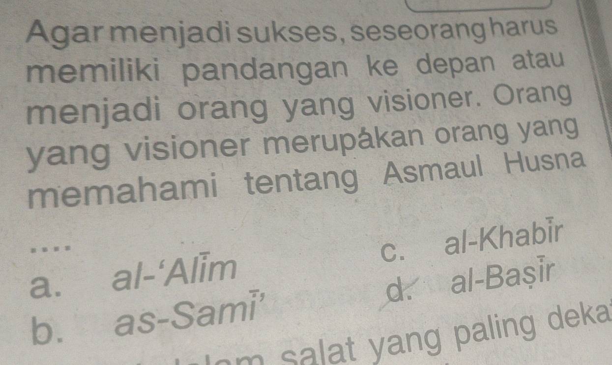 Agar menjadi sukses, seseorang harus
memiliki pandangan ke depan atau
menjadi orang yang visioner. Orang
yang visioner merupákan orang yang
memahami tentang Asmaul Husna
abeginvmatrix -&Aendvmatrix im c. al-Khabir
. .
a. as-Sami^-
d. al-Başir
b.
a m salat yang paling deka