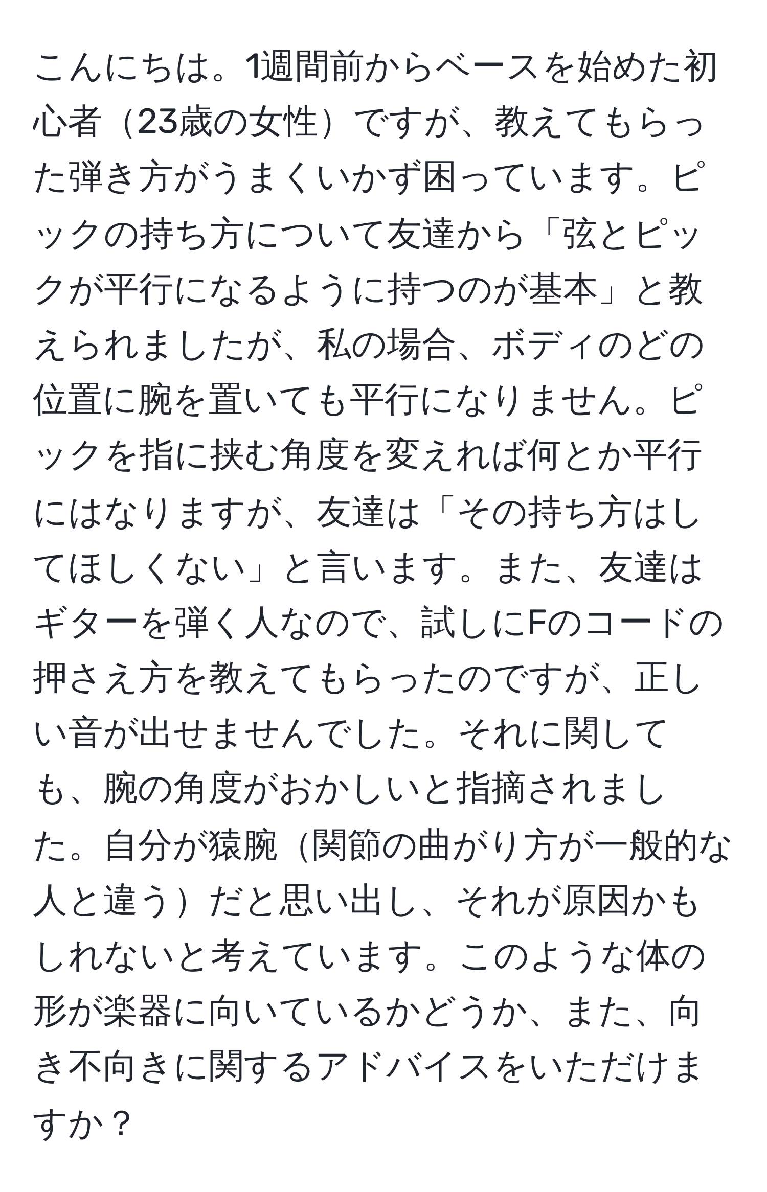 こんにちは。1週間前からベースを始めた初心者23歳の女性ですが、教えてもらった弾き方がうまくいかず困っています。ピックの持ち方について友達から「弦とピックが平行になるように持つのが基本」と教えられましたが、私の場合、ボディのどの位置に腕を置いても平行になりません。ピックを指に挟む角度を変えれば何とか平行にはなりますが、友達は「その持ち方はしてほしくない」と言います。また、友達はギターを弾く人なので、試しにFのコードの押さえ方を教えてもらったのですが、正しい音が出せませんでした。それに関しても、腕の角度がおかしいと指摘されました。自分が猿腕関節の曲がり方が一般的な人と違うだと思い出し、それが原因かもしれないと考えています。このような体の形が楽器に向いているかどうか、また、向き不向きに関するアドバイスをいただけますか？