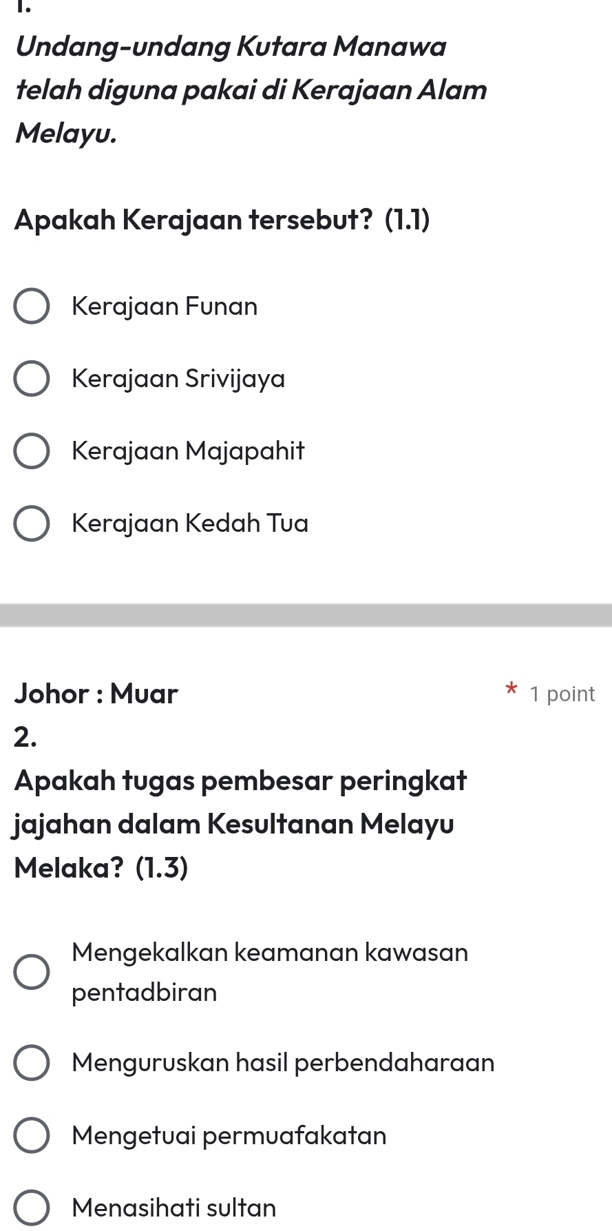 Undang-undang Kutara Manawa
telah diguna pakai di Kerajaan Alam
Melayu.
Apakah Kerajaan tersebut? (1.1)
Kerajaan Funan
Kerajaan Srivijaya
Kerajaan Majapahit
Kerajaan Kedah Tua
Johor : Muar 1 point
2.
Apakah tugas pembesar peringkat
jajahan dalam Kesultanan Melayu
Melaka? (1.3)
Mengekalkan keamanan kawasan
pentadbiran
Menguruskan hasil perbendaharaan
Mengetuai permuafakatan
Menasihati sultan