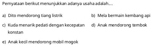 Pernyataan berikut menunjukkan adanya usaha adalah....
a) Dito mendorong tiang listrik b) Mela bermain kembang api
c) Kuda menarik pedati dengan kecepatan d) Anak mendorong tembok
konstan
e) Anak kecil mendorong mobil mogok