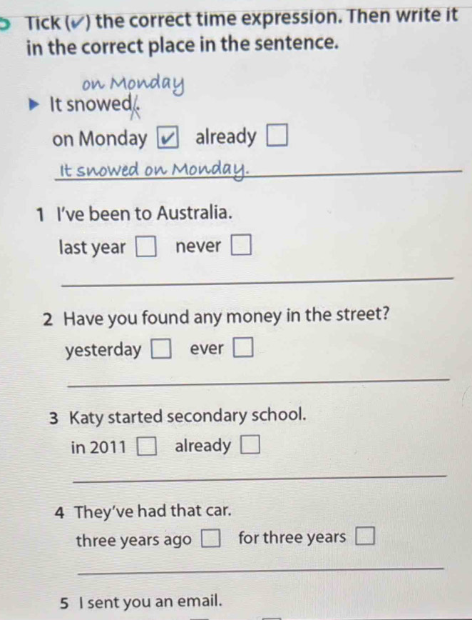 Tick (▲) the correct time expression. Then write it 
in the correct place in the sentence. 
It snowed . 
on Monday already 
It: 
_ 
1 I’ve been to Australia. 
last year never 
_ 
2 Have you found any money in the street? 
yesterday ever 
_ 
3 Katy started secondary school. 
in 2011 already 
_ 
4 They’ve had that car.
three years ago for three years
_ 
5 I sent you an email.