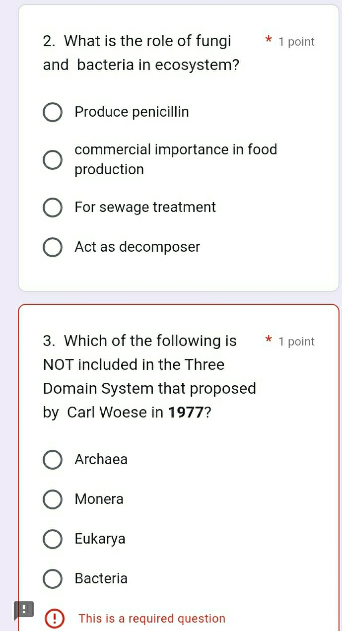 What is the role of fungi 1 point
and bacteria in ecosystem?
Produce penicillin
commercial importance in food
production
For sewage treatment
Act as decomposer
3. Which of the following is 1 point
NOT included in the Three
Domain System that proposed
by Carl Woese in 1977?
Archaea
Monera
Eukarya
Bacteria
:
This is a required question