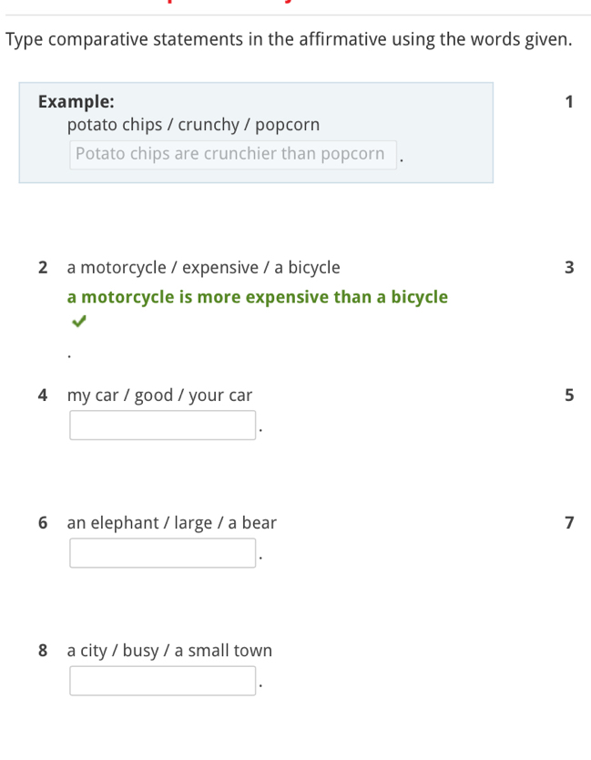 Type comparative statements in the affirmative using the words given. 
Example: 1 
potato chips / crunchy / popcorn 
Potato chips are crunchier than popcorn 
2 a motorcycle / expensive / a bicycle 3 
a motorcycle is more expensive than a bicycle 
4 my car / good / your car 5 
6 an elephant / large / a bear 7 
8 a city / busy / a small town