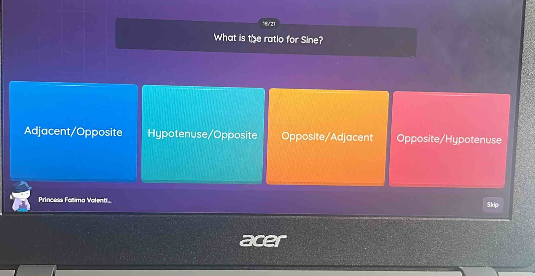 18/21
What is the ratio for Sine?
Adjacent/Opposite Hypotenuse/Opposite Opposite/Adjacent Opposite/Hypotenuse
Princess Fatima Valenti... Skip