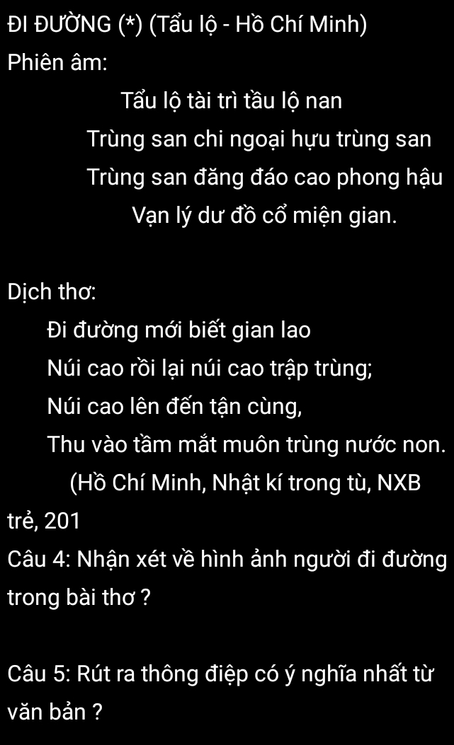 ĐI ĐƯỞNG (*) (Tẩu lộ - Hồ Chí Minh) 
Phiên âm: 
Tẩu lộ tài trì tầu lộ nan 
Trùng san chi ngoại hựu trùng san 
Trùng san đăng đáo cao phong hậu 
Vạn lý dư đồ cổ miện gian. 
Dịch thơ: 
Đi đường mới biết gian lao 
Núi cao rồi lại núi cao trập trùng; 
Núi cao lên đến tận cùng, 
Thu vào tầm mắt muôn trùng nước non. 
(Hồ Chí Minh, Nhật kí trong tù, NXB 
trẻ, 201
Câu 4: Nhận xét về hình ảnh người đi đường 
trong bài thơ ? 
Câu 5: Rút ra thông điệp có ý nghĩa nhất từ 
văn bản ?