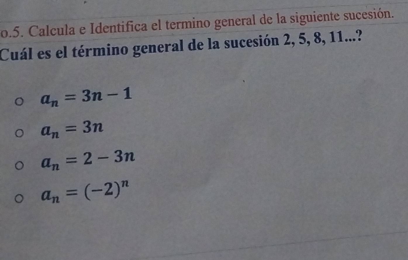 Calcula e Identifica el termino general de la siguiente sucesión.
Cuál es el término general de la sucesión 2, 5, 8, 11...?
a_n=3n-1
a_n=3n
a_n=2-3n
a_n=(-2)^n