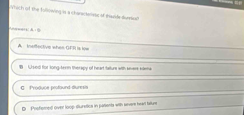 Which of the following is a characteristic of thiazide diuretics?
Answers: A+D
A Ineffective when GFR is low
B Used for long-term therapy of heart failure with severe edema
C Produce profound diuresis
D Preferred over loop diuretics in patients with severe heart failure