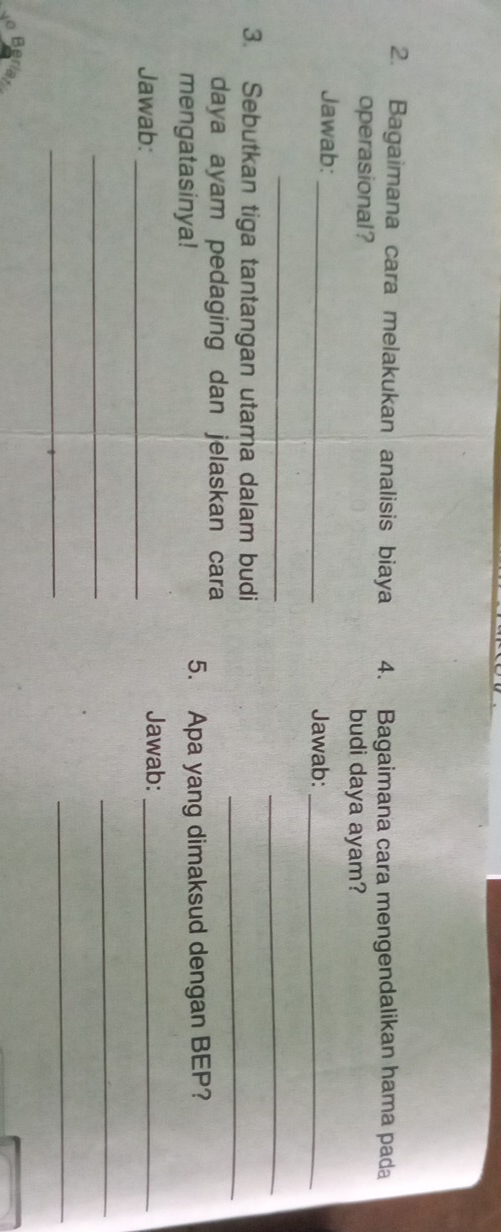 Bagaimana cara melakukan analisis biaya 4. Bagaimana cara mengendalikan hama pada 
operasional? budi daya ayam? 
Jawab: _Jawab:_ 
_ 
_ 
3. Sebutkan tiga tantangan utama dalam budi_ 
daya ayam pedaging dan jelaskan cara 
mengatasinya! 5. Apa yang dimaksud dengan BEP? 
Jawab:_ Jawab:_ 
_ 
_ 
_ 
_ 
Be