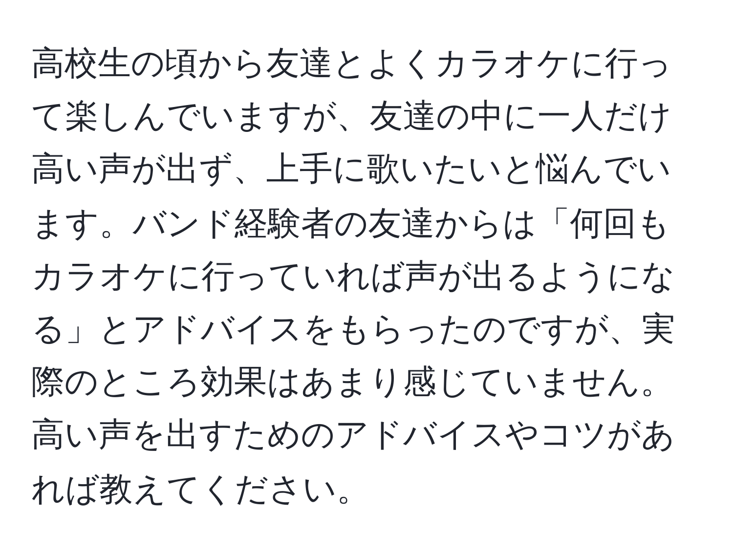 高校生の頃から友達とよくカラオケに行って楽しんでいますが、友達の中に一人だけ高い声が出ず、上手に歌いたいと悩んでいます。バンド経験者の友達からは「何回もカラオケに行っていれば声が出るようになる」とアドバイスをもらったのですが、実際のところ効果はあまり感じていません。高い声を出すためのアドバイスやコツがあれば教えてください。