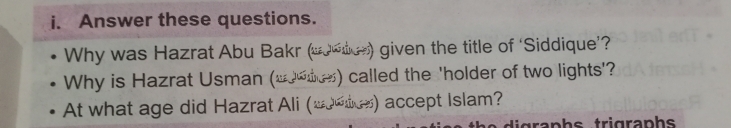 Answer these questions. 
Why was Hazrat Abu Bakr (w0*tus) given the title of ‘Siddique’? 
Why is Hazrat Usman (10_) called the 'holder of two lights'? 
At what age did Hazrat Ali (_0es) accept Islam? 
i grap h s trigraphs