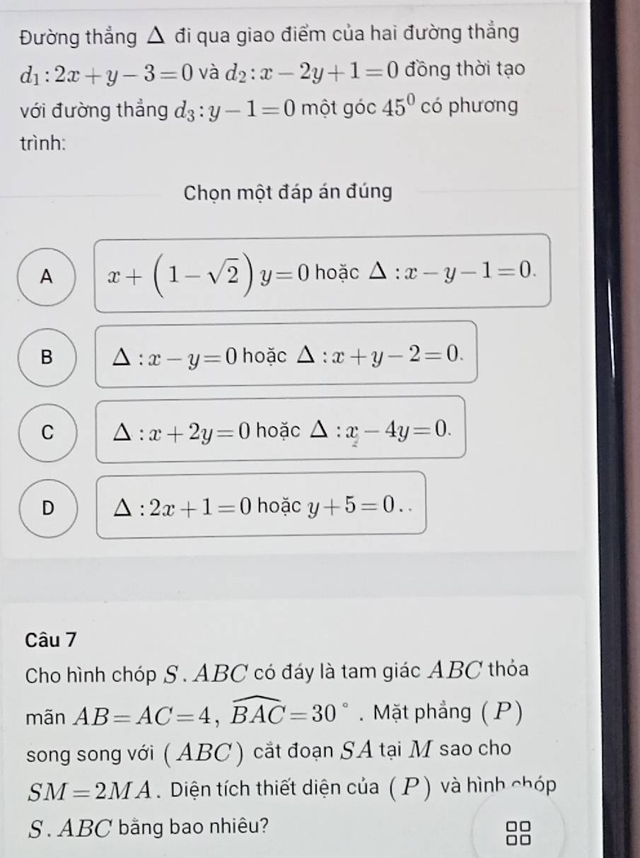 Đường thẳng △ đi qua giao điểm của hai đường thẳng
d_1:2x+y-3=0 và d_2:x-2y+1=0 đồng thời tạo
với đường thẳng d_3:y-1=0 một góc 45° có phương
trình:
Chọn một đáp án đúng
A x+(1-sqrt(2))y=0 hoặc △ :x-y-1=0.
B hoặc △ :x+y-2=0. 
: x-y=0
C △ :x+2y=0 hoặc △ :x-4y=0.
D △ :2x+1=0 hoặc y+5=0.. 
Câu 7
Cho hình chóp S . ABC có đáy là tam giác ABC thỏa
mãn AB=AC=4, widehat BAC=30°.Mặt phầng ( P)
song song với ( ABC) cắt đoạn SA tại M sao cho
SM=2MA. Diện tích thiết diện của ( P) và hình chóp
S. ABC bằng bao nhiêu?