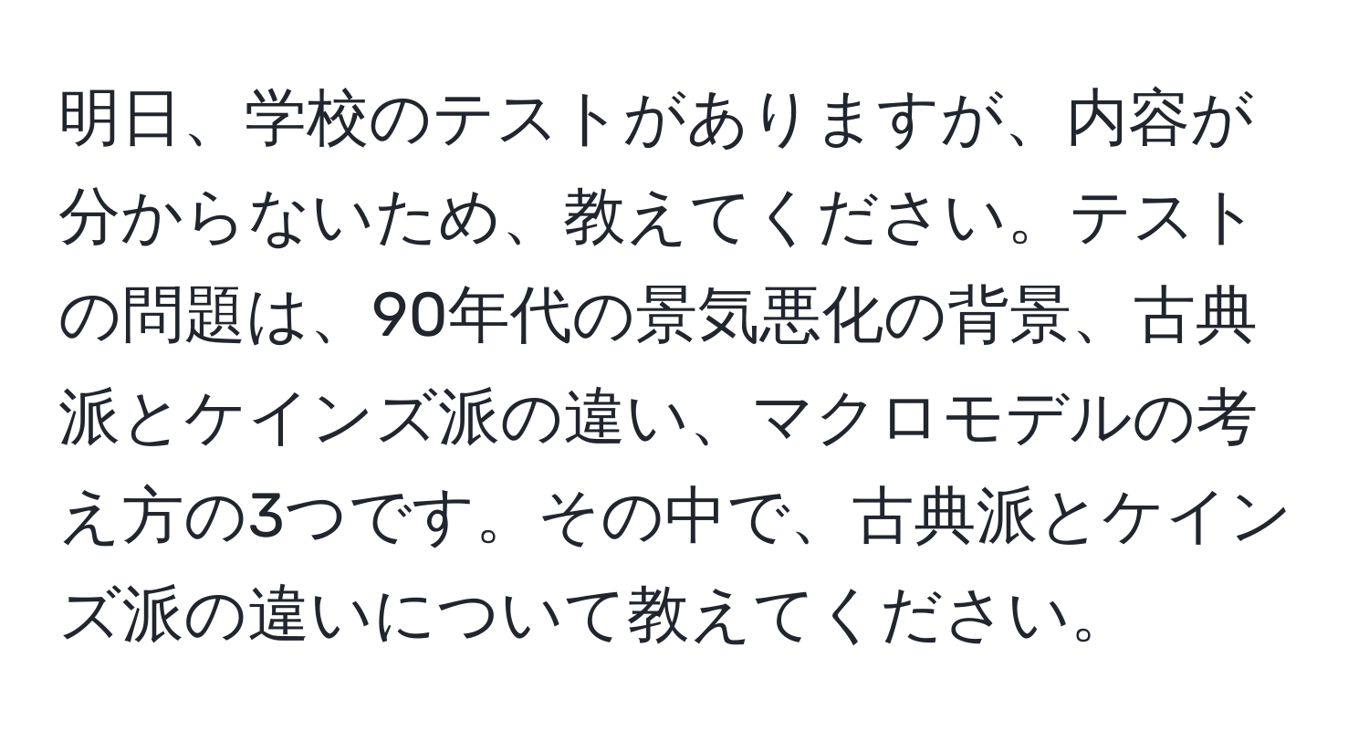 明日、学校のテストがありますが、内容が分からないため、教えてください。テストの問題は、90年代の景気悪化の背景、古典派とケインズ派の違い、マクロモデルの考え方の3つです。その中で、古典派とケインズ派の違いについて教えてください。