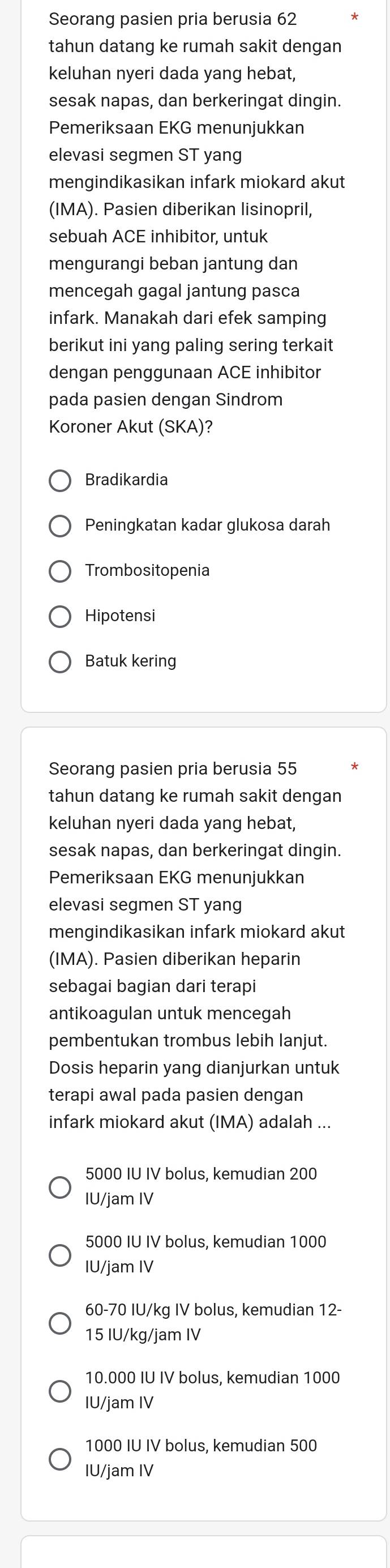 Seorang pasien pria berusia 62
tahun datang ke rumah sakit dengan
keluhan nyeri dada yang hebat,
sesak napas, dan berkeringat dingin.
Pemeriksaan EKG menunjukkan
elevasi segmen ST yang
mengindikasikan infark miokard akut
(IMA). Pasien diberikan lisinopril,
sebuah ACE inhibitor, untuk
mengurangi beban jantung dan
mencegah gagal jantung pasca
infark. Manakah dari efek samping
berikut ini yang paling sering terkait
dengan penggunaan ACE inhibitor
pada pasien dengan Sindrom
Koroner Akut (SKA)?
Bradikardia
Peningkatan kadar glukosa darah
Trombositopenia
Hipotensi
Batuk kering
Seorang pasien pria berusia 55
tahun datang ke rumah sakit dengan
keluhan nyeri dada yang hebat,
sesak napas, dan berkeringat dingin.
Pemeriksaan EKG menunjukkan
elevasi segmen ST yang
mengindikasikan infark miokard akut
(IMA). Pasien diberikan heparin
sebagai bagian dari terapi
antikoagulan untuk mencegah
pembentukan trombus lebih lanjut.
Dosis heparin yang dianjurkan untuk
terapi awal pada pasien dengan
infark miokard akut (IMA) adalah ...
5000 IU IV bolus, kemudian 200
IU/jam IV
5000 IU IV bolus, kemudian 1000
IU/jam IV
60-70 IU/kg IV bolus, kemudian 12-
15 IU/kg/jam IV
10.000 IU IV bolus, kemudian 1000
IU/jam IV
1000 IU IV bolus, kemudian 500
IU/jam IV