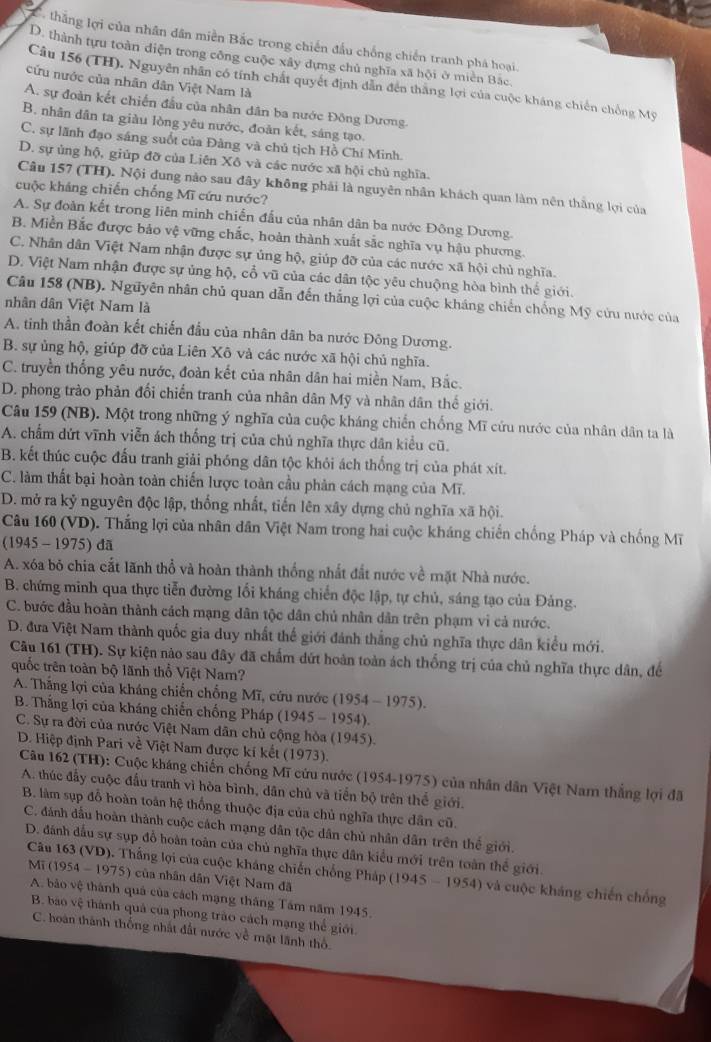 thắng lợi của nhân dân miền Bắc trong chiến đấu chống chiến tranh phá hoại.
D. thành tựu toàn diện trong công cuộc xây dựng chủ nghĩa xã hội ở miền Bắc
cứu nước của nhân dân Việt Nam là
Câu 156 (TH). Nguyên nhân có tính chất quyết định dẫn đến thắng lợi của cuộc kháng chiến chồng Mỹ
A. sự đoàn kết chiến đầu của nhân dân ba nước Đông Dương.
B. nhân dân ta giàu lòng yêu nước, đoàn kết, sáng tạo.
C. sự lãnh đạo sáng suốt của Đàng và chủ tịch Hồ Chí Minh.
D. sự ủng hộ, giúp đỡ của Liên Xô và các nước xã hội chủ nghĩa.
Câu 157 (TH). Nội dung nào sau đây không phải là nguyên nhân khách quan làm nên thắng lợi của
cuộc kháng chiến chống Mĩ cứu nước?
A. Sự đoàn kết trong liên minh chiến đấu của nhân dân ba nước Đông Dương.
B. Miền Bắc được bảo vệ vững chắc, hoàn thành xuất sắc nghĩa vụ hậu phương.
C. Nhân dân Việt Nam nhận được sự ủng hộ, giúp đỡ của các nước xã hội chủ nghĩa.
D. Việt Nam nhận được sự ủng hộ, cổ vũ của các dân tộc yêu chuộng hòa bình thể giới.
Câu 158 (NB). Nguyên nhân chủ quan dẫn đến thắng lợi của cuộc kháng chiến chống Mỹ cứu nước của
nhân dân Việt Nam là
A. tinh thần đoàn kết chiến đầu của nhân dân ba nước Đông Dương.
B. sự ủng hộ, giúp đỡ của Liên Xô và các nước xã hội chủ nghĩa.
C. truyền thống yêu nước, đoàn kết của nhân dân hai miền Nam, Bắc.
D. phong trào phản đối chiến tranh của nhân dân Mỹ và nhân dân thế giới.
Câu 159 (NB). Một trong những ý nghĩa của cuộc kháng chiến chống Mĩ cứu nước của nhân dân ta là
A. chẩm dứt vĩnh viễn ách thống trị của chủ nghĩa thực dân kiểu cũ.
B. kết thúc cuộc đấu tranh giải phóng dân tộc khỏi ách thống trị của phát xít.
C. làm thất bại hoàn toàn chiến lược toàn cầu phản cách mạng của Mĩ.
D. mở ra kỷ nguyên độc lập, thống nhất, tiến lên xây dựng chủ nghĩa xã hội.
Câu 160 (VD). Thắng lợi của nhân dân Việt Nam trong hai cuộc kháng chiến chống Pháp và chống Mĩ
(1945 - 1975) đã
A. xóa bỏ chia cắt lãnh thổ và hoàn thành thống nhất đất nước về mặt Nhà nước.
B. chứng minh qua thực tiễn đường lối kháng chiến độc lập, tự chủ, sáng tạo của Đảng.
C. bước đầu hoàn thành cách mạng dân tộc dân chủ nhân dân trên phạm vì cả nước.
D. đưa Việt Nam thành quốc gia duy nhất thế giới đánh thắng chủ nghĩa thực dân kiểu mới.
Câu 161 (TH). Sự kiện nào sau đây đã chấm dứt hoàn toàn ách thống trị của chủ nghĩa thực dân, để
quốc trên toàn bộ lãnh thổ Việt Nam?
A. Thắng lợi của kháng chiến chống Mĩ, cứu nước (1954-1975).
B. Thắng lợi của kháng chiến chống Pháp (1945-1954).
C. Sự ra đời của nước Việt Nam dân chủ cộng hòa (1945).
D. Hiệp định Pari về Việt Nam được kí kết (1973).
Câu 162 (TH): Cuộc kháng chiến chống Mĩ cứu nước (1954-1975) của nhân dân Việt Nam thắng lợi đã
A. thúc đẩy cuộc đầu tranh vì hòa bình, dân chủ và tiến bộ trên thế giới.
B. làm sụp đồ hoàn toàn hệ thống thuộc địa của chủ nghĩa thực dân cũ.
C. đánh dầu hoàn thành cuộc cách mạng dân tộc dân chủ nhân dân trên thế giới.
D. đdánh đầu sự sụp đồ hoàn toàn của chủ nghĩa thực dân kiểu mới trên toàn thể giới.
Câu 163 (VD). Thắng lợi của cuộc kháng chiến chống Pháp (1945 - 1954) và cuộc kháng chiến chống
Mĩ (1954 - 1975) của nhân dân Việt Nam đã
A. bảo vệ thành quả của cách mạng tháng Tâm năm 1945.
B. bao vệ thành quả của phong trào cách mạng thế giới.
C. hoàn thành thống nhất đất nước về mặt lãnh thổ.