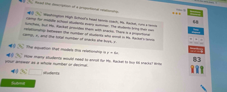 Read the description of a proportional relationship. 
Video ⑤ Questions 
Washington High School's head tennis coach, Ms. Racket, runs a tennis 
68 
camp for middle school students every summer. The students bring their own elapsed Time 
lunches, but Ms. Racket provides them with snacks. There is a proportional ∞ 19 23 
relationship between the number of students who enroll in Ms. Racket's tennis c 
camp, x, and the total number of snacks she buys, y. SmartScore 
out of 100 Ω 
The equation that models this relationship is y=6x. 83
How many students would need to enroll for Ms. Racket to buy 66 snacks? Write 
your answer as a whole number or decimal. 
D 3x°□ students 
Submit