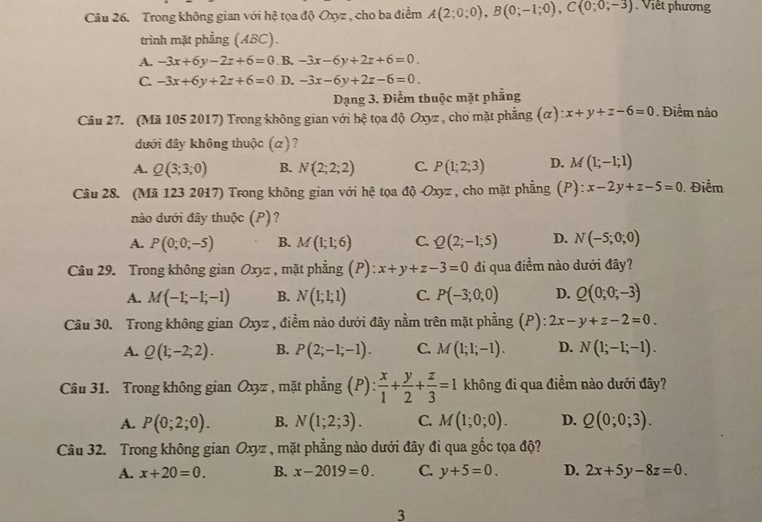 Trong không gian với hệ tọa độ Oxyz , cho ba điểm A(2;0;0),B(0;-1;0),C(0;0;-3) Việt phương
trình mặt phẳng (ABC).
A. -3x+6y-2z+6=0 B. -3x-6y+2z+6=0.
C. -3x+6y+2z+6=0 D. -3x-6y+2z-6=0.
Dạng 3. Điểm thuộc mặt phẳng
Câu 27. (Mã 105 2017) Trong không gian với hệ tọa độ Oxyz , cho mặt phẳng (α) ):x+y+z-6=0. Điểm nào
đưới đây không thuộc (α)?
A. Q(3;3;0) B. N(2;2;2) C. P(1;2;3) D. M(1;-I;1)
Câu 28. (Mã 123 2017) Trong không gian với hệ tọa độ Oxyz , cho mặt phẳng (P):x-2y+z-5=0. Điểm
nào dưới đây thuộc (P)?
A. P(0;0;-5) B. M(1;1;6) C. Q(2;-1;5) D. N(-5;0;0)
Câu 29. Trong không gian Oxyz , mặt phẳng (P) : x+y+z-3=0 đi qua điểm nào dưới đây?
A. M(-1;-1;-1) B. N(1;1;1) C. P(-3;0;0) D. Q(0;0;-3)
Câu 30. Trong không gian Oxyz , điểm nào dưới đây nằm trên mặt phẳng (P): 2x-y+z-2=0.
A. Q(1;-2;2). B. P(2;-1;-1). C. M(1;1;-1). D. N(1;-1;-1).
Câu 31. Trong không gian Ox3z , mặt phẳng (P): : x/1 + y/2 + z/3 =1 không đi qua điềm nào dưới đây?
A. P(0;2;0). B. N(1;2;3). C. M(1;0;0). D. Q(0;0;3).
Câu 32. Trong không gian Oxyz , mặt phẳng nào dưới đây đi qua gốc tọa độ?
A. x+20=0. B. x-2019=0. C. y+5=0. D. 2x+5y-8z=0.
3