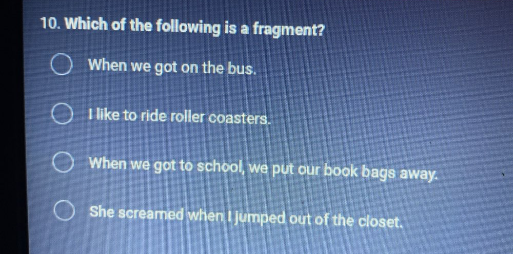 Which of the following is a fragment?
When we got on the bus.
I like to ride roller coasters.
When we got to school, we put our book bags away.
She screamed when I jumped out of the closet.