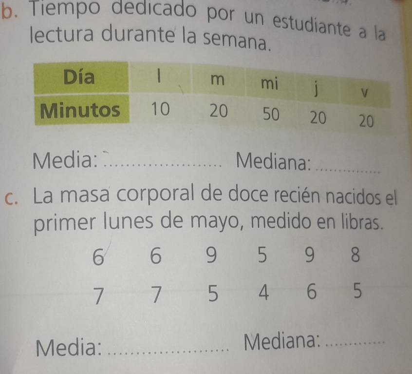 Tiempo dedicado por un estudiante a la 
lectura durante la semana. 
Media: _Mediana:_ 
c. La masa corporal de doce recién nacidos el 
primer lunes de mayo, medido en libras.
6 6 9 5 9 8
7 7 5 4 6 5
Media: _Mediana:_