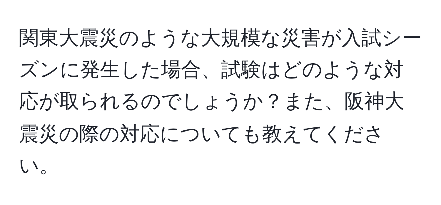 関東大震災のような大規模な災害が入試シーズンに発生した場合、試験はどのような対応が取られるのでしょうか？また、阪神大震災の際の対応についても教えてください。