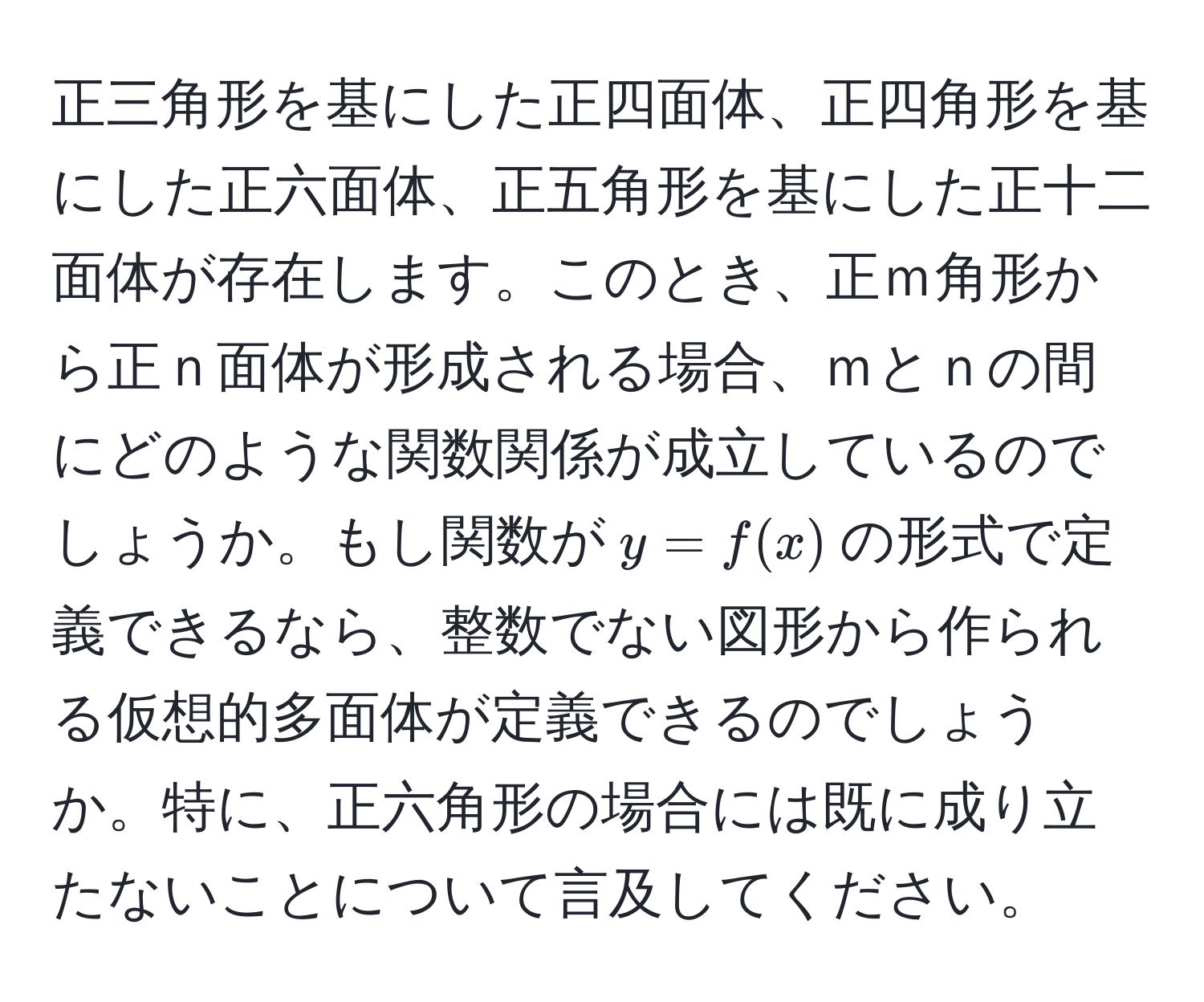 正三角形を基にした正四面体、正四角形を基にした正六面体、正五角形を基にした正十二面体が存在します。このとき、正ｍ角形から正ｎ面体が形成される場合、ｍとｎの間にどのような関数関係が成立しているのでしょうか。もし関数が$y = f(x)$の形式で定義できるなら、整数でない図形から作られる仮想的多面体が定義できるのでしょうか。特に、正六角形の場合には既に成り立たないことについて言及してください。