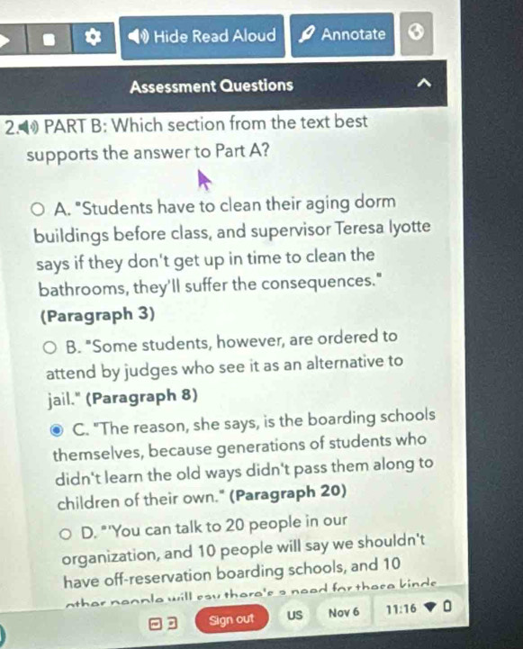 Hide Read Aloud Annotate
Assessment Questions
2.1 PART B: Which section from the text best
supports the answer to Part A?
A. "Students have to clean their aging dorm
buildings before class, and supervisor Teresa lyotte
says if they don't get up in time to clean the
bathrooms, they'll suffer the consequences."
(Paragraph 3)
B. "Some students, however, are ordered to
attend by judges who see it as an alternative to
jail." (Paragraph 8)
C. "The reason, she says, is the boarding schools
themselves, because generations of students who
didn't learn the old ways didn't pass them along to
children of their own." (Paragraph 20)
D. "'You can talk to 20 people in our
organization, and 10 people will say we shouldn't
have off-reservation boarding schools, and 10
ther nennle will eay thera's s nead for there kind. .
Sign out US Nov 6 11:16