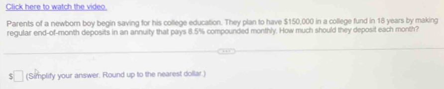 Click here to watch the video, 
Parents of a newborn boy begin saving for his college education. They plan to have $150,000 in a college fund in 18 years by making 
regular end-of-month deposits in an annuity that pays 8.5% compounded monthly. How much should they deposit each month? 
(Simplify your answer. Round up to the nearest dollar.)