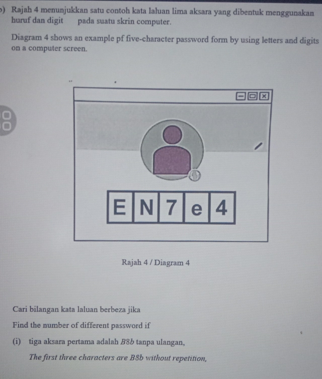 Rajah 4 menunjukkan satu contoh kata laluan lima aksara yang dibentuk menggunakan 
huruf dan digit pada suatu skrin computer. 
Diagram 4 shows an example pf five-character password form by using letters and digits 
on a computer screen. 
Rajah 4 / Diagram 4 
Cari bilangan kata laluan berbeza jika 
Find the number of different password if 
(i) tiga aksara pertama adalah B8b tanpa ulangan, 
The first three characters are B8b without repetition,