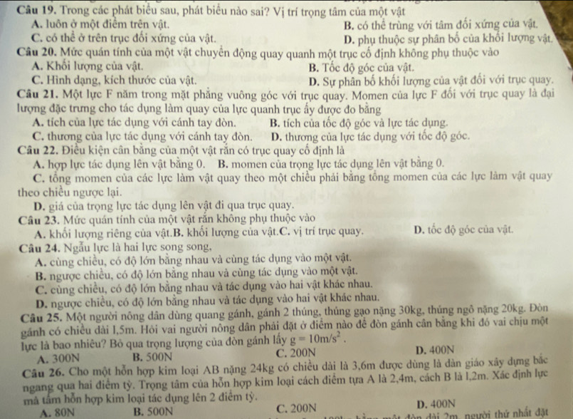 Trong các phát biểu sau, phát biểu nào sai? Vị trí trọng tâm của một vật
A. luôn ở một điểm trên vật. B. có thể trùng với tâm đối xứng của vật
C. có thể ở trên trục đối xứng của vật. D. phụ thuộc sự phân bố của khối lượng vật.
Câu 20. Mức quán tính của một vật chuyển động quay quanh một trục cố định không phụ thuộc vào
A. Khối lượng của vật. B. Tốc độ góc của vật.
C. Hình dạng, kích thước của vật. D. Sự phân bố khối lượng của vật đối với trục quay.
Câu 21. Một lực F năm trong mặt phẳng vuông góc với trục quay. Momen của lực F đối với trục quay là đại
lượng đặc trưng cho tác dụng làm quay của lực quanh trục ấy được đo bằng
A. tích của lực tác dụng với cánh tay đòn. B. tích của tốc độ góc và lực tác dụng.
C. thương của lực tác dụng với cánh tay đòn. D. thương của lực tác dụng với tốc độ góc.
Câu 22. Điều kiện cân bằng của một vật rắn có trục quay cố định là
A. hợp lực tác dụng lên vật bằng 0. B. momen của trọng lực tác dụng lên vật bằng 0.
C. tổng momen của các lực làm vật quay theo một chiều phải bằng tổng momen của các lực làm vật quay
theo chiều ngược lại.
D. giá của trọng lực tác dụng lên vật đi qua trục quay.
Câu 23. Mức quán tính của một vật rắn không phụ thuộc vào
A. khối lượng riêng của vật.B. khối lượng của vật.C. vị trí trục quay. D. tốc độ góc của vật.
Câu 24. Ngẫu lực là hai lực song song,
A. cùng chiều, có độ lớn bằng nhau và cùng tác dụng vào một vật.
B. ngược chiều, có độ lớn bằng nhau và cùng tác dụng vào một vật.
C. cùng chiều, có độ lớn bằng nhau và tác dụng vào hai vật khác nhau.
D. ngược chiều, có độ lớn bằng nhau và tác dụng vào hai vật khác nhau.
Câu 25. Một người nông dân dùng quang gánh, gánh 2 thúng, thủng gạo nặng 30kg, thúng ngô nặng 20kg. Đòn
gánh có chiều dài l,5m. Hòi vai người nông dân phải đặt ở điểm nào để đòn gánh cân bằng khi đó vai chịu một
lực là bao nhiêu? Bỏ qua trọng lượng của đòn gánh lấy g=10m/s^2.
A. 300N B. 500N C. 200N D. 400N
Câu 26. Cho một hỗn hợp kim loại AB nặng 24kg có chiều dài là 3,6m được dùng là dàn giáo xây dựng bắc
ngang qua hai điểm tỳ. Trọng tâm của hỗn hợp kim loại cách điểm tựa A là 2,4m, cách B là l,2m. Xác định lực
mã tấm hỗn hợp kim loại tác dụng lên 2 điểm tỷ.
A. 80N B. 500N C. 200N D. 400N
đện đài 2m, người thứ nhất đặt