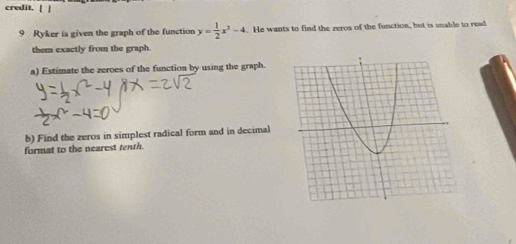 credit. [ ] 
9 Ryker is given the graph of the function y= 1/2 x^2-4 He wants to find the zeros of the function, but is unable to read 
them exactly from the graph. 
a) Estimate the zeroes of the function by using the graph. 
b) Find the zeros in simplest radical form and in decimal 
format to the nearest tenth.