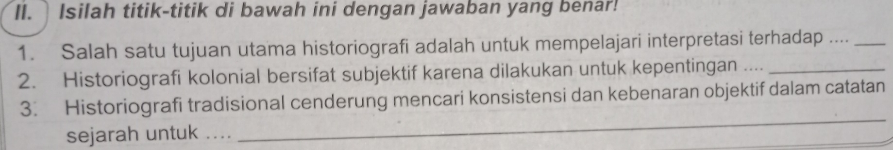 Isilah titik-titik di bawah ini dengan jawaban yang benar! 
1. Salah satu tujuan utama historiografi adalah untuk mempelajari interpretasi terhadap ...._ 
2. Historiografi kolonial bersifat subjektif karena dilakukan untuk kepentingan ...._ 
3. Historiografi tradisional cenderung mencari konsistensi dan kebenaran objektif dalam catatan 
sejarah untuk .... 
_