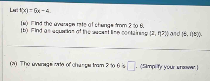 Let f(x)=5x-4. 
(a) Find the average rate of change from 2 to 6. 
(b) Find an equation of the secant line containing (2,f(2)) and (6,f(6)). 
(a) The average rate of change from 2 to 6 is □. (Simplify your answer.)