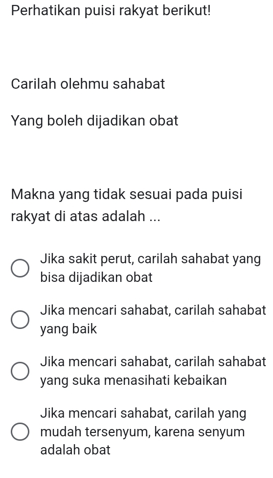 Perhatikan puisi rakyat berikut!
Carilah olehmu sahabat
Yang boleh dijadikan obat
Makna yang tidak sesuai pada puisi
rakyat di atas adalah ...
Jika sakit perut, carilah sahabat yang
bisa dijadikan obat
Jika mencari sahabat, carilah sahabat
yang baik
Jika mencari sahabat, carilah sahabat
yang suka menasihati kebaikan
Jika mencari sahabat, carilah yang
mudah tersenyum, karena senyum
adalah obat