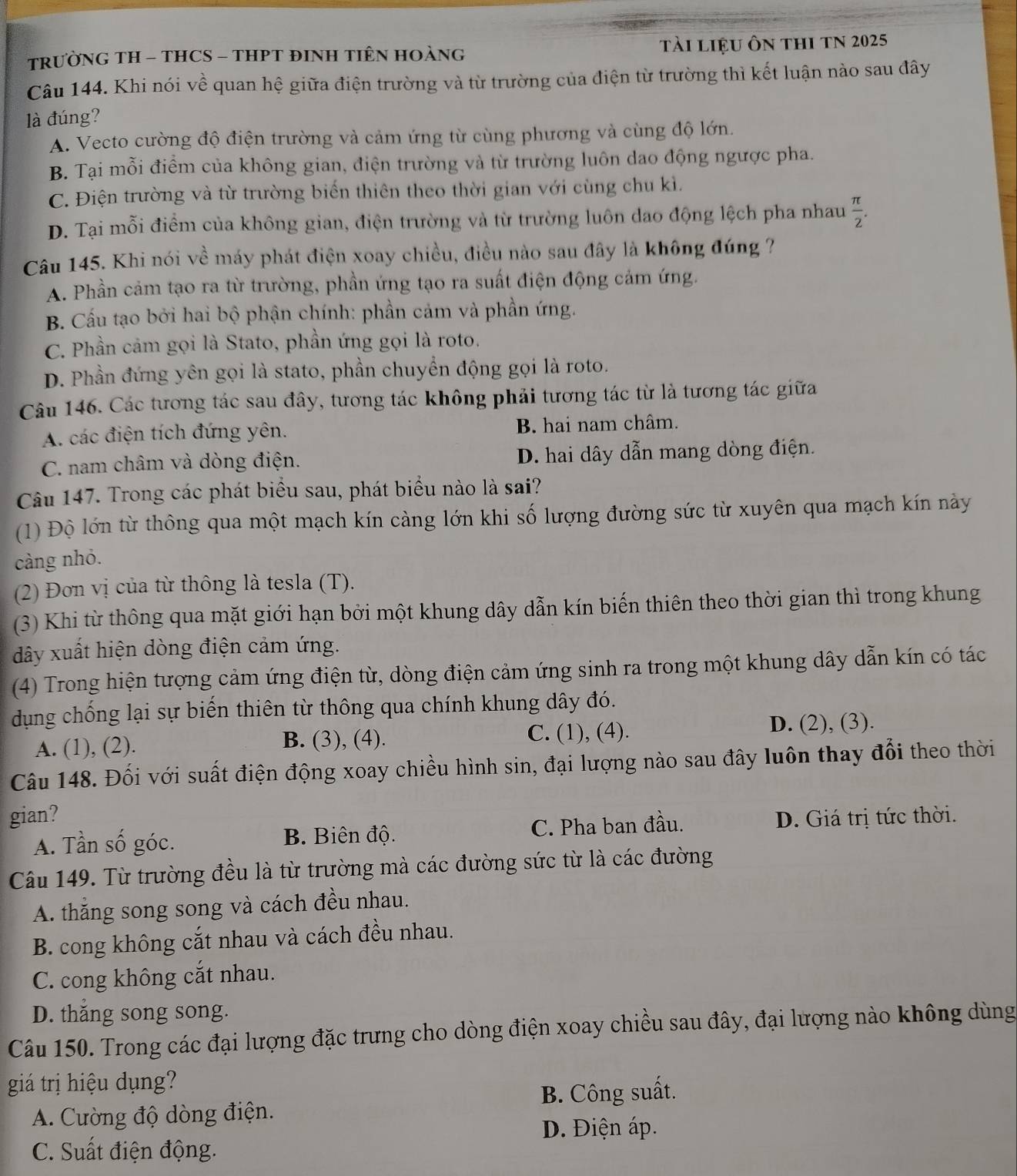 TRƯỜNG TH - THCS - THPT ĐINH TIÊN HOÀNG tài liệu ôn thI TN 2025
Câu 144. Khi nói về quan hệ giữa điện trường và từ trường của điện từ trường thì kết luận nào sau đây
là đúng?
A. Vecto cường độ điện trường và cảm ứng từ cùng phương và cùng độ lớn.
B. Tại mỗi điểm của không gian, điện trường và từ trường luôn dao động ngược pha.
C. Điện trường và từ trường biến thiên theo thời gian với cùng chu kì.
D. Tại mỗi điểm của không gian, điện trường và từ trường luôn dao động lệch pha nhau  π /2 .
Câu 145. Khi nói về máy phát điện xoay chiều, điều nào sau đây là không đúng ?
A. Phần cảm tạo ra từ trường, phần ứng tạo ra suất điện động cảm ứng.
B. Cấu tạo bởi hai bộ phận chính: phần cảm và phần ứng.
C. Phần cảm gọi là Stato, phần ứng gọi là roto.
D. Phần đứng yên gọi là stato, phần chuyển động gọi là roto.
Câu 146. Các tương tác sau đây, tương tác không phải tương tác từ là tương tác giữa
A. các điện tích đứng yên. B. hai nam châm.
C. nam châm và dòng điện. D. hai dây dẫn mang dòng điện.
Câu 147. Trong các phát biểu sau, phát biểu nào là sai?
(1) Độ lớn từ thông qua một mạch kín càng lớn khi số lượng đường sức từ xuyên qua mạch kín này
càng nhỏ.
(2) Đơn vị của từ thông là tesla (T).
(3) Khi từ thông qua mặt giới hạn bởi một khung dây dẫn kín biến thiên theo thời gian thì trong khung
dây xuất hiện dòng điện cảm ứng.
(4) Trong hiện tượng cảm ứng điện từ, dòng điện cảm ứng sinh ra trong một khung dây dẫn kín có tác
dụng chống lại sự biến thiên từ thông qua chính khung dây đó.
A. (1), (2). B. (3), (4). C. (1), (4). D. (2), (3).
Câu 148. Đối với suất điện động xoay chiều hình sin, đại lượng nào sau đây luôn thay đổi theo thời
gian? D. Giá trị tức thời.
A. Tần số góc. B. Biên độ. C. Pha ban đầu.
Câu 149. Từ trường đều là từ trường mà các đường sức từ là các đường
A. thắng song song và cách đều nhau.
B. cong không cắt nhau và cách đều nhau.
C. cong không cắt nhau.
D. thăng song song.
Câu 150. Trong các đại lượng đặc trưng cho dòng điện xoay chiều sau đây, đại lượng nào không dùng
giá trị hiệu dụng?
B. Công suất.
A. Cường độ dòng điện.
D. Điện áp.
C. Suất điện động.