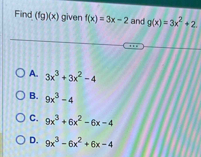 Find (fg)(x) given f(x)=3x-2 and g(x)=3x^2+2.
A. 3x^3+3x^2-4
B. 9x^3-4
C. 9x^3+6x^2-6x-4
D. 9x^3-6x^2+6x-4