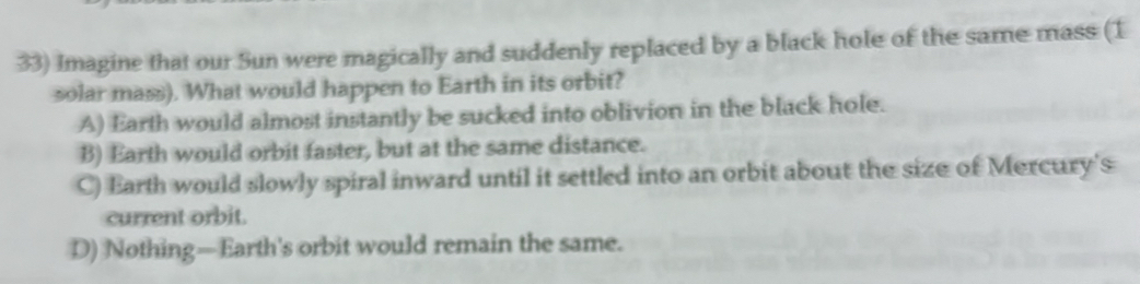 Imagine that our Sun were magically and suddenly replaced by a black hole of the same mass (1
solar mass). What would happen to Earth in its orbit?
A) Earth would almost instantly be sucked into oblivion in the black hole.
B) Earth would orbit faster, but at the same distance.
C) Earth would slowly spiral inward until it settled into an orbit about the size of Mercury's
current orbit.
D) Nothing—Earth's orbit would remain the same.